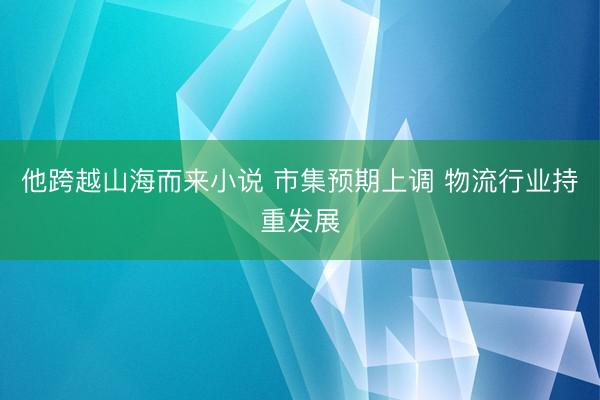 他跨越山海而来小说 市集预期上调 物流行业持重发展