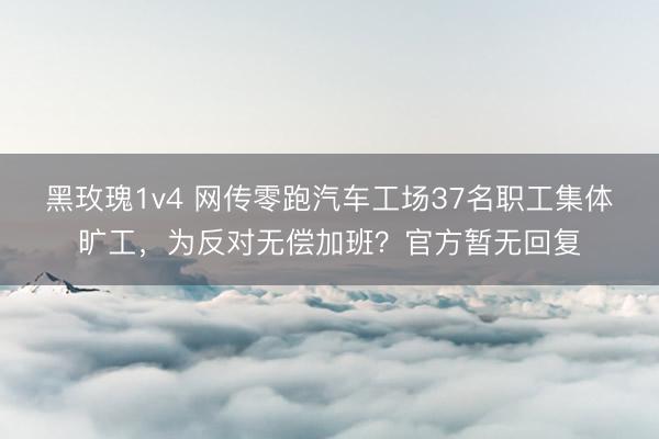 黑玫瑰1v4 网传零跑汽车工场37名职工集体旷工，为反对无偿加班？官方暂无回复