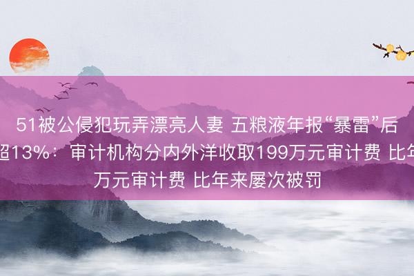 51被公侵犯玩弄漂亮人妻 五粮液年报“暴雷”后市值缩水已超13%：审计机构分内外洋收取199万元审计费 比年来屡次被罚