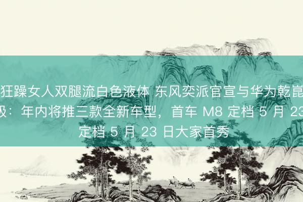 狂躁女人双腿流白色液体 东风奕派官宣与华为乾崑策略互助升级：年内将推三款全新车型，首车 M8 定档 5 月 23 日大家首秀