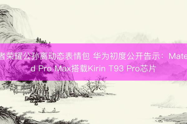 王者荣耀公孙离动态表情包 华为初度公开告示：MatePad Pro Max搭载Kirin T93 Pro芯片