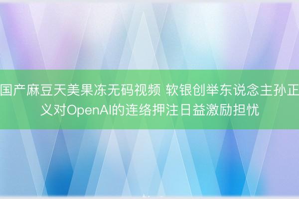 国产麻豆天美果冻无码视频 软银创举东说念主孙正义对OpenAI的连络押注日益激励担忧