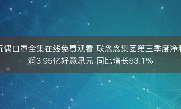 玩偶口罩全集在线免费观看 联念念集团第三季度净利润3.95亿好意思元 同比增长53.1%