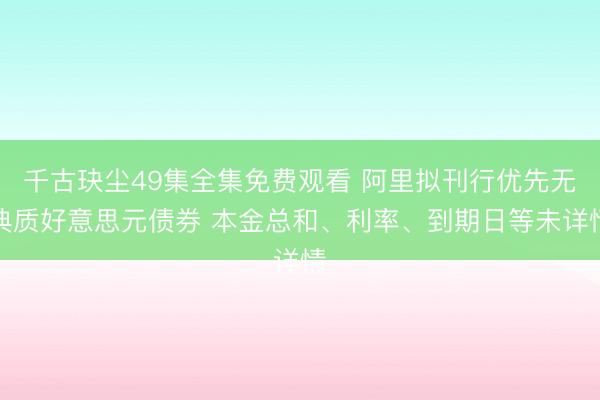 千古玦尘49集全集免费观看 阿里拟刊行优先无典质好意思元债券 本金总和、利率、到期日等未详情