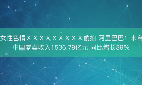 女性色情ⅩⅩⅩⅩⅩⅩⅩⅩⅩ偷拍 阿里巴巴：来自中国零卖收入1536.79亿元 同比增长39％