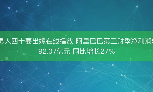 男人四十要出嫁在线播放 阿里巴巴第三财季净利润592.07亿元 同比增长27%