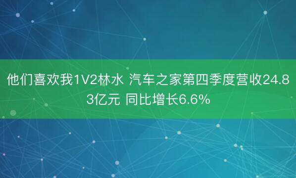 他们喜欢我1V2林水 汽车之家第四季度营收24.83亿元 同比增长6.6%