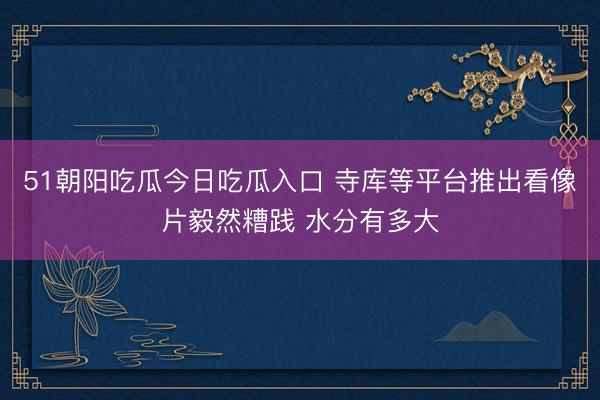 51朝阳吃瓜今日吃瓜入口 寺库等平台推出看像片毅然糟践 水分有多大