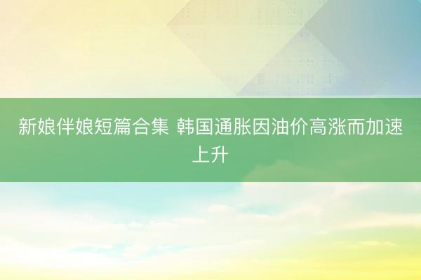 新娘伴娘短篇合集 韩国通胀因油价高涨而加速上升