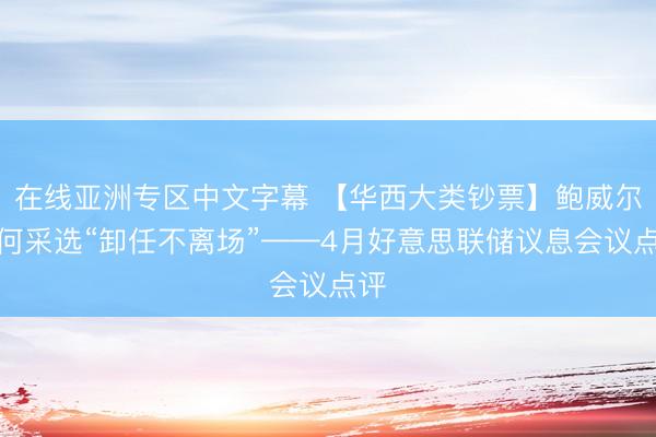 在线亚洲专区中文字幕 【华西大类钞票】鲍威尔为何采选“卸任不离场”——4月好意思联储议息会议点评