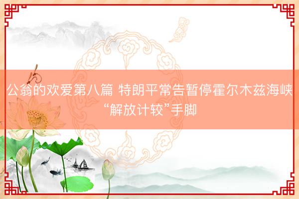 公翁的欢爱第八篇 特朗平常告暂停霍尔木兹海峡“解放计较”手脚