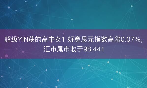 超级YIN荡的高中女1 好意思元指数高涨0.07%，汇市尾市收于98.441