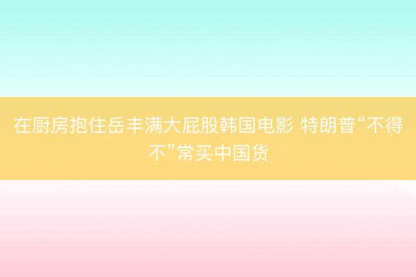 在厨房抱住岳丰满大屁股韩国电影 特朗普“不得不”常买中国货