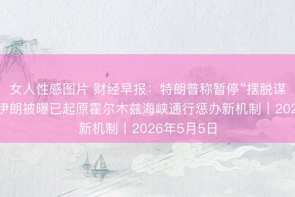 女人性感图片 财经早报：特朗普称暂停“摆脱谋划”手脚，伊朗被曝已起原霍尔木兹海峡通行惩办新机制丨2026年5月5日