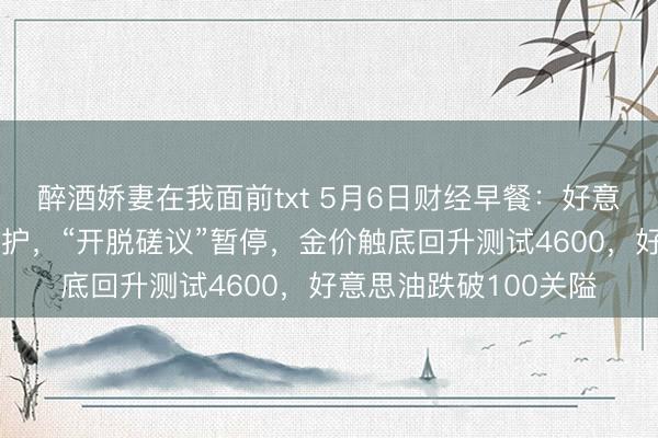 醉酒娇妻在我面前txt 5月6日财经早餐:好意思伊停战契约连续看护,“开脱磋议”暂停,金价触底回升测试4600,好意思油跌破100关隘