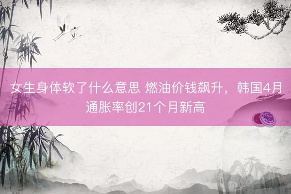 女生身体软了什么意思 燃油价钱飙升，韩国4月通胀率创21个月新高