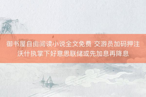 御书屋自由阅读小说全文免费 交游员加码押注沃什执掌下好意思联储或先加息再降息