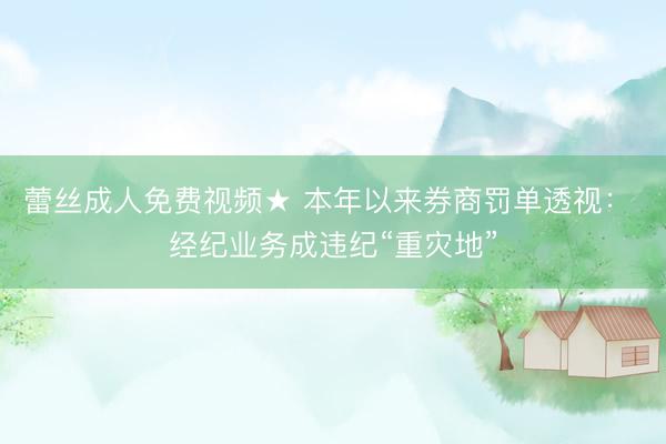 蕾丝成人免费视频★ 本年以来券商罚单透视： 经纪业务成违纪“重灾地”
