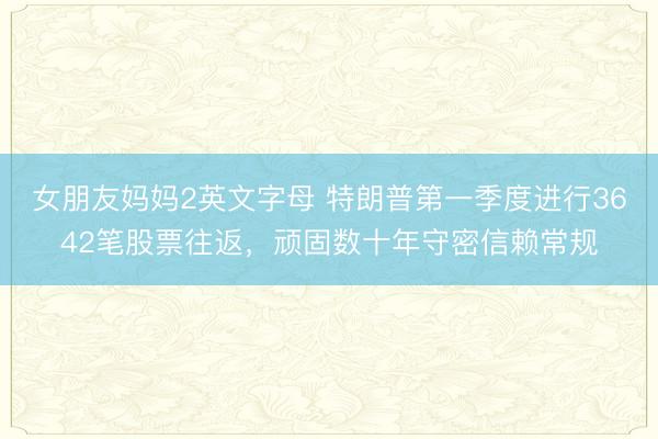 女朋友妈妈2英文字母 特朗普第一季度进行3642笔股票往返,顽固数十年守密信赖常规