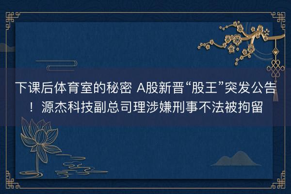下课后体育室的秘密 A股新晋“股王”突发公告！源杰科技副总司理涉嫌刑事不法被拘留