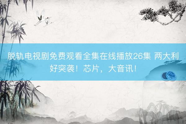 脱轨电视剧免费观看全集在线播放26集 两大利好突袭！芯片，大音讯！