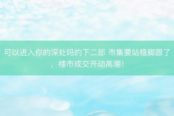 可以进入你的深处吗的下二部 市集要站稳脚跟了，楼市成交开动高潮！