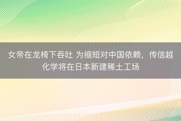 女帝在龙椅下吞吐 为缩短对中国依赖，传信越化学将在日本新建稀土工场