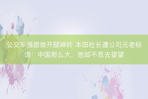 公交车强摁做开腿呻吟 本田社长遭公司元老标谤：中国那么大，他却不思去望望