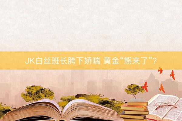 JK白丝班长胯下娇喘 黄金“熊来了”？