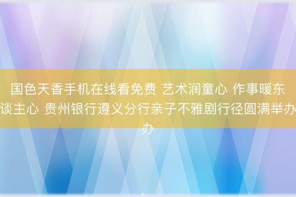 国色天香手机在线看免费 艺术润童心 作事暖东谈主心 贵州银行遵义分行亲子不雅剧行径圆满举办