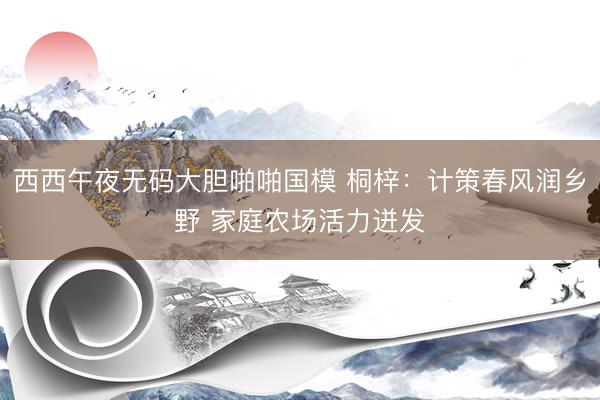 西西午夜无码大胆啪啪国模 桐梓：计策春风润乡野 家庭农场活力迸发