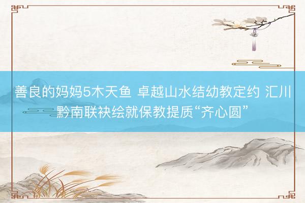善良的妈妈5木天鱼 卓越山水结幼教定约 汇川黔南联袂绘就保教提质“齐心圆”