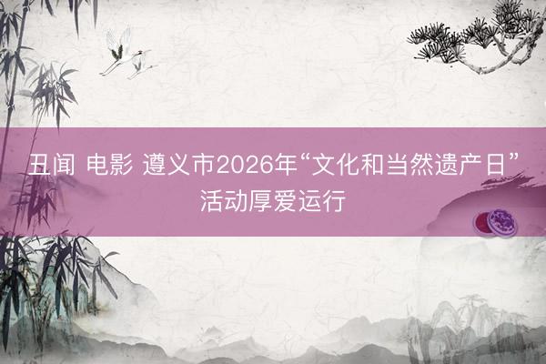 丑闻 电影 遵义市2026年“文化和当然遗产日”活动厚爱运行