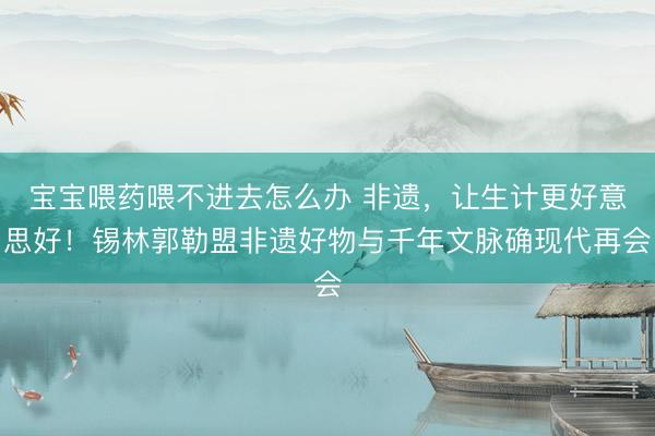 宝宝喂药喂不进去怎么办 非遗，让生计更好意思好！锡林郭勒盟非遗好物与千年文脉确现代再会