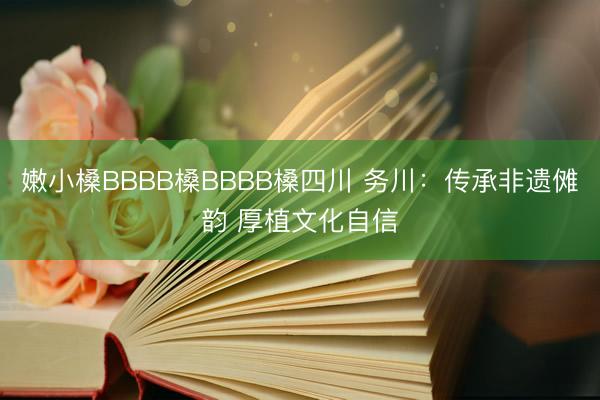 嫩小槡BBBB槡BBBB槡四川 务川：传承非遗傩韵 厚植文化自信