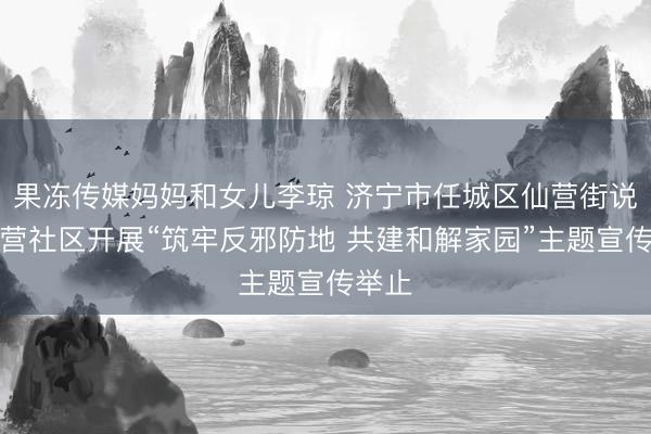 果冻传媒妈妈和女儿李琼 济宁市任城区仙营街说念仙营社区开展“筑牢反邪防地 共建和解家园”主题宣传举止