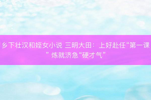 乡下壮汉和姪女小说 三明大田：上好赴任“第一课” 炼就济急“硬才气”