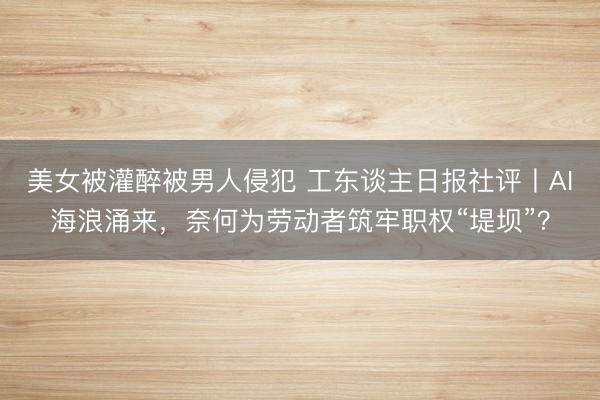美女被灌醉被男人侵犯 工东谈主日报社评丨AI海浪涌来，奈何为劳动者筑牢职权“堤坝”？
