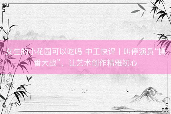 女生的小花园可以吃吗 中工快评丨叫停演员“撕番大战”，让艺术创作精雅初心