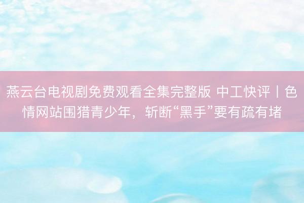 燕云台电视剧免费观看全集完整版 中工快评丨色情网站围猎青少年，斩断“黑手”要有疏有堵