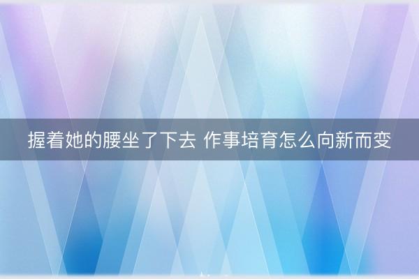 握着她的腰坐了下去 作事培育怎么向新而变