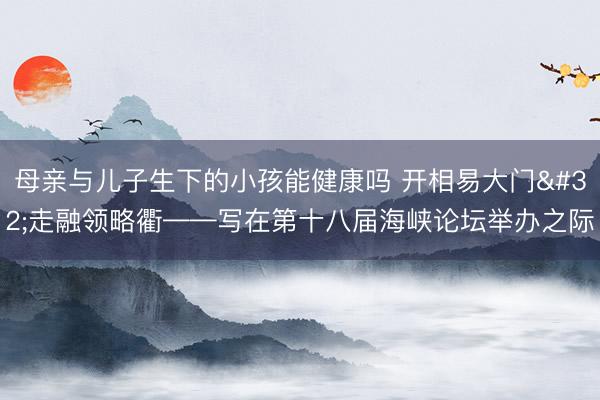 母亲与儿子生下的小孩能健康吗 开相易大门 走融领略衢——写在第十八届海峡论坛举办之际