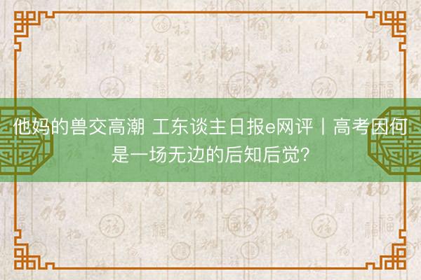 他妈的兽交高潮 工东谈主日报e网评丨高考因何是一场无边的后知后觉？