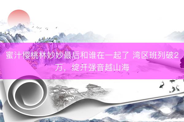 蜜汁樱桃林妙妙最后和谁在一起了 湾区班列破2万，绽开强音越山海