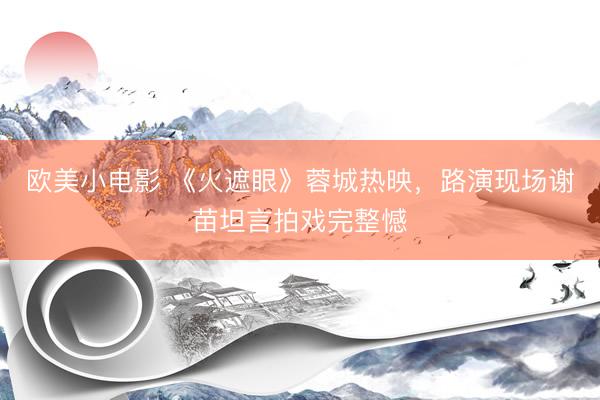 欧美小电影 《火遮眼》蓉城热映，路演现场谢苗坦言拍戏完整憾