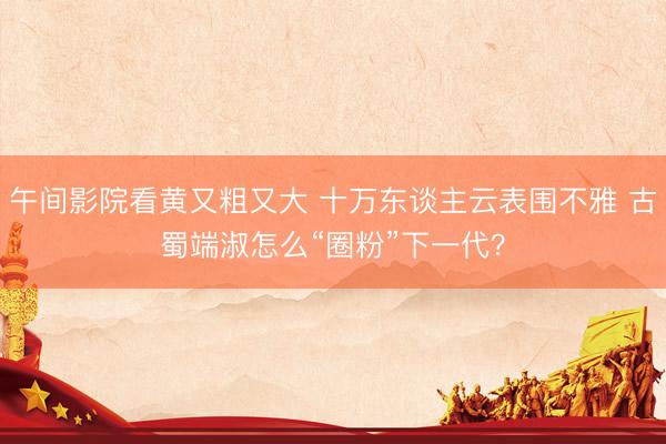 午间影院看黄又粗又大 十万东谈主云表围不雅 古蜀端淑怎么“圈粉”下一代？