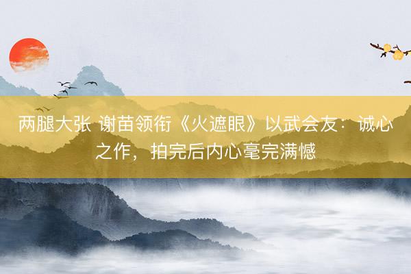 两腿大张 谢苗领衔《火遮眼》以武会友：诚心之作，拍完后内心毫完满憾