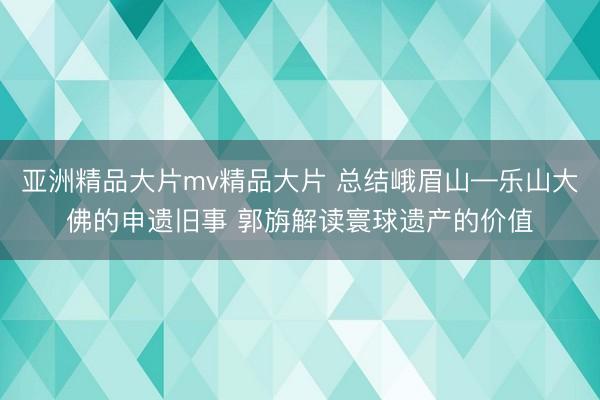 亚洲精品大片mv精品大片 总结峨眉山—乐山大佛的申遗旧事 郭旃解读寰球遗产的价值