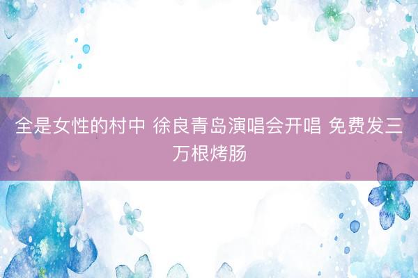 全是女性的村中 徐良青岛演唱会开唱 免费发三万根烤肠