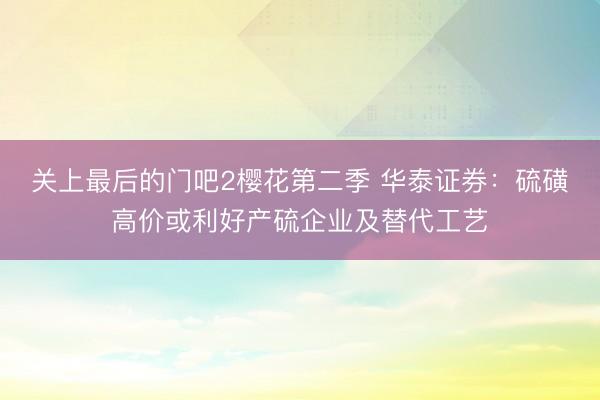 关上最后的门吧2樱花第二季 华泰证券：硫磺高价或利好产硫企业及替代工艺